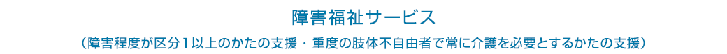 障害福祉サービス(障害程度が区分1以上のかたの支援・重度の肢体不自由者で常に介護を必要とするかたの支援)
